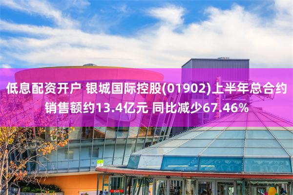 低息配资开户 银城国际控股(01902)上半年总合约销售额约13.4亿元 同比减少67.46%