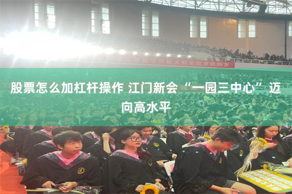 股票怎么加杠杆操作 江门新会 “一园三中心” 迈向高水平