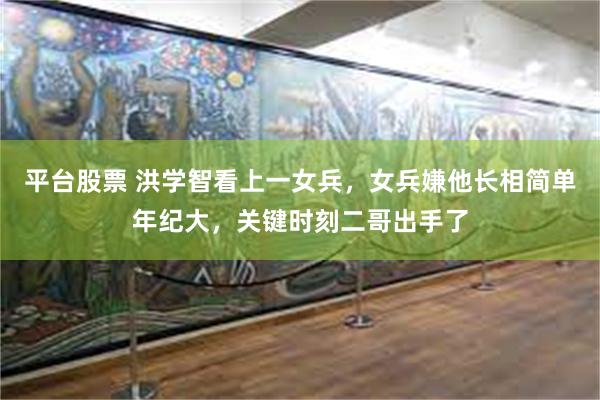 平台股票 洪学智看上一女兵，女兵嫌他长相简单年纪大，关键时刻二哥出手了