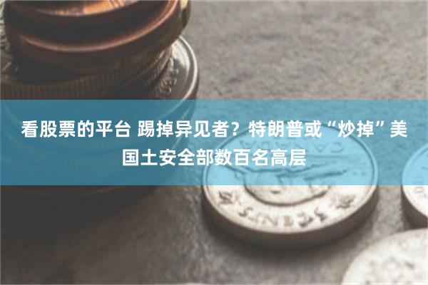 看股票的平台 踢掉异见者？特朗普或“炒掉”美国土安全部数百名高层