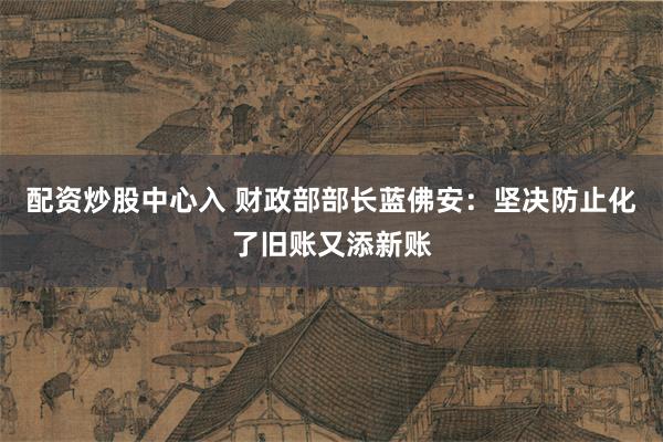配资炒股中心入 财政部部长蓝佛安：坚决防止化了旧账又添新账