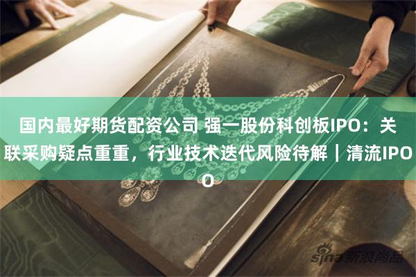 国内最好期货配资公司 强一股份科创板IPO：关联采购疑点重重，行业技术迭代风险待解｜清流IPO