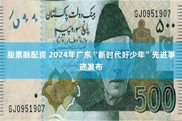 股票融配资 2024年广东“新时代好少年”先进事迹发布