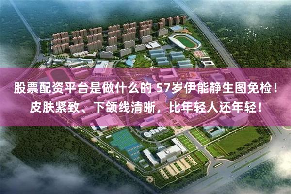 股票配资平台是做什么的 57岁伊能静生图免检！皮肤紧致、下颌线清晰，比年轻人还年轻！