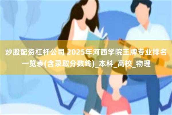 炒股配资杠杆公司 2025年河西学院王牌专业排名一览表(含录取分数线)_本科_高校_物理