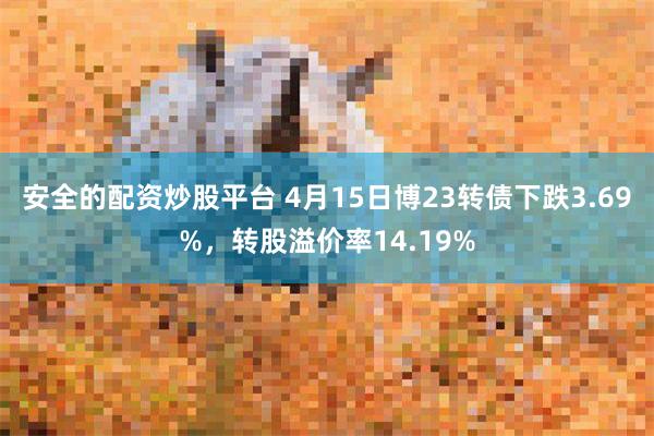 安全的配资炒股平台 4月15日博23转债下跌3.69%，转股溢价率14.19%