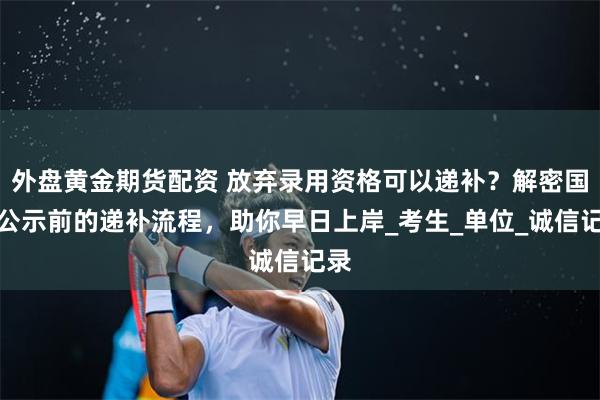 外盘黄金期货配资 放弃录用资格可以递补？解密国考公示前的递补流程，助你早日上岸_考生_单位_诚信记录