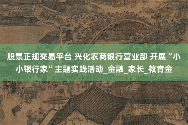 股票正规交易平台 兴化农商银行营业部 开展“小小银行家”主题实践活动_金融_家长_教育金
