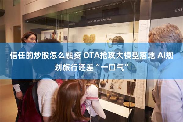 信任的炒股怎么融资 OTA抢攻大模型落地 AI规划旅行还差“一口气”