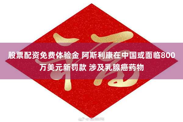 股票配资免费体验金 阿斯利康在中国或面临800万美元新罚款 涉及乳腺癌药物