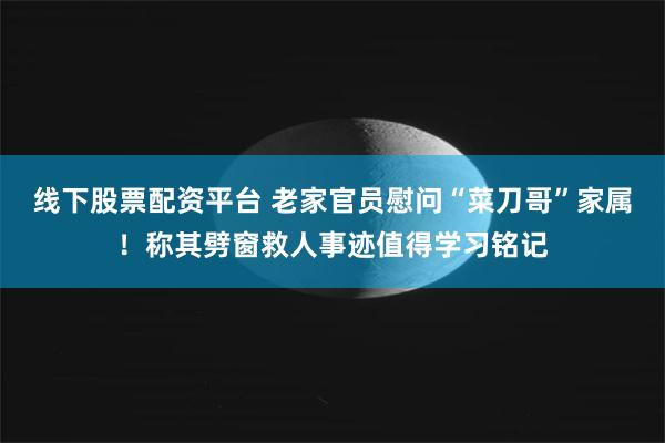 线下股票配资平台 老家官员慰问“菜刀哥”家属！称其劈窗救人事迹值得学习铭记