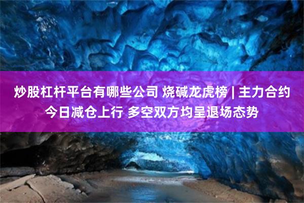 炒股杠杆平台有哪些公司 烧碱龙虎榜 | 主力合约今日减仓上行 多空双方均呈退场态势