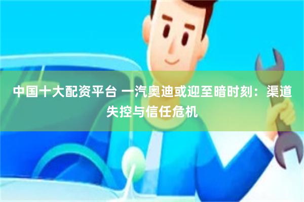 中国十大配资平台 一汽奥迪或迎至暗时刻：渠道失控与信任危机