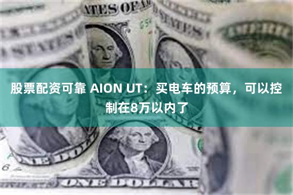 股票配资可靠 AION UT：买电车的预算，可以控制在8万以内了