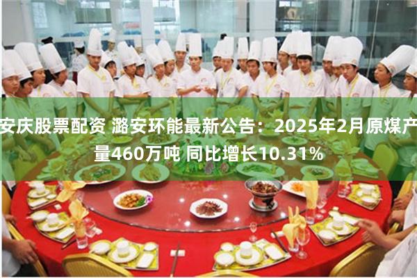安庆股票配资 潞安环能最新公告：2025年2月原煤产量460万吨 同比增长10.31%