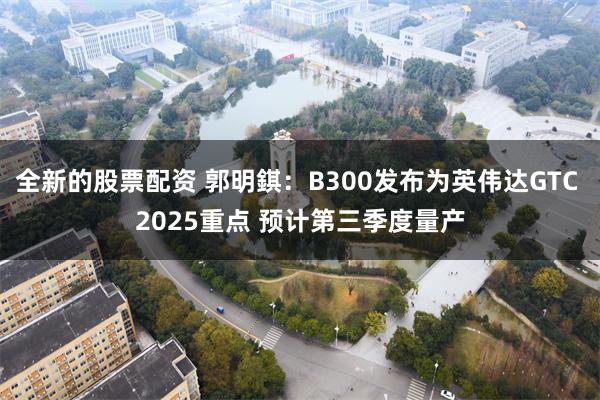 全新的股票配资 郭明錤：B300发布为英伟达GTC 2025重点 预计第三季度量产