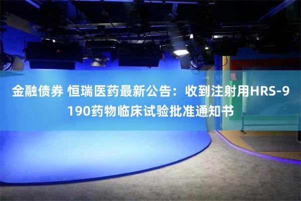 金融债券 恒瑞医药最新公告：收到注射用HRS-9190药物临床试验批准通知书
