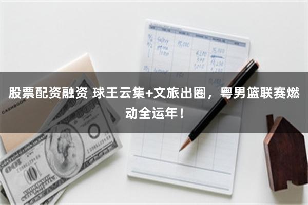 股票配资融资 球王云集+文旅出圈，粤男篮联赛燃动全运年！