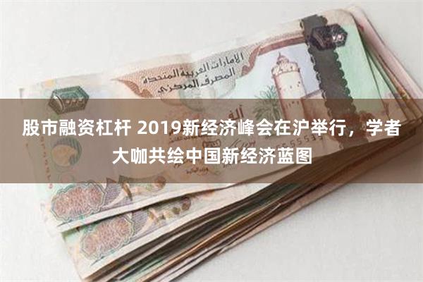 股市融资杠杆 2019新经济峰会在沪举行，学者大咖共绘中国新经济蓝图