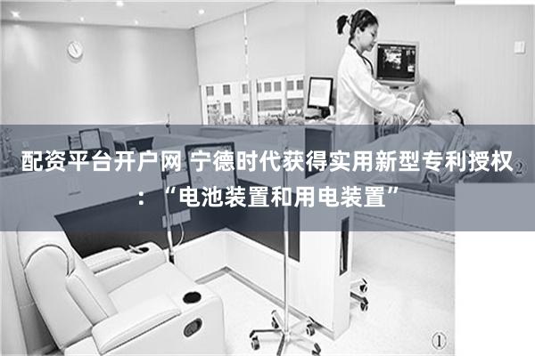 配资平台开户网 宁德时代获得实用新型专利授权：“电池装置和用电装置”