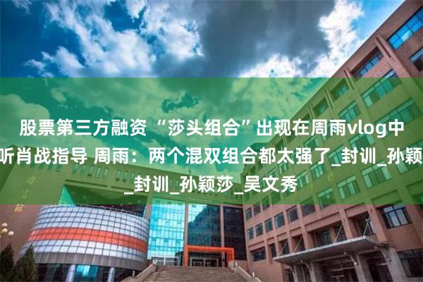 股票第三方融资 “莎头组合”出现在周雨vlog中 两人认真听肖战指导 周雨：两个混双组合都太强了_封训_孙颖莎_吴文秀