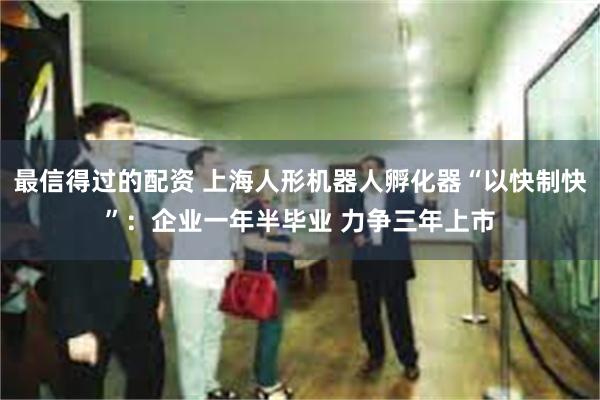 最信得过的配资 上海人形机器人孵化器“以快制快”：企业一年半毕业 力争三年上市