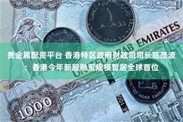 贵金属配资平台 香港特区政府财政司司长陈茂波：香港今年新股融资规模暂居全球首位