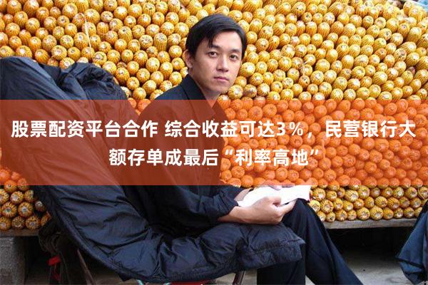 股票配资平台合作 综合收益可达3％，民营银行大额存单成最后“利率高地”