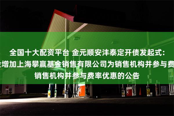 全国十大配资平台 金元顺安沣泰定开债发起式: 旗下部分基金增加上海攀赢基金销售有限公司为销售机构并参与费率优惠的公告