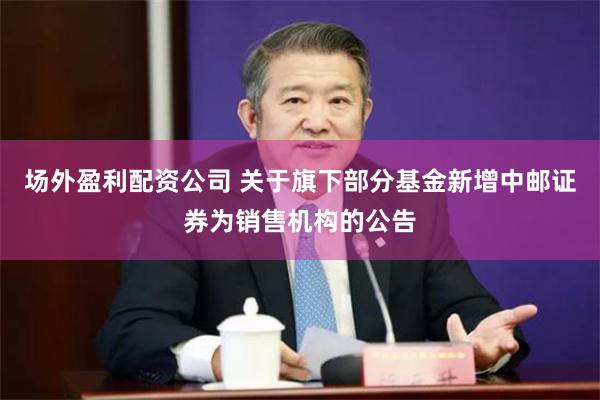 场外盈利配资公司 关于旗下部分基金新增中邮证券为销售机构的公告