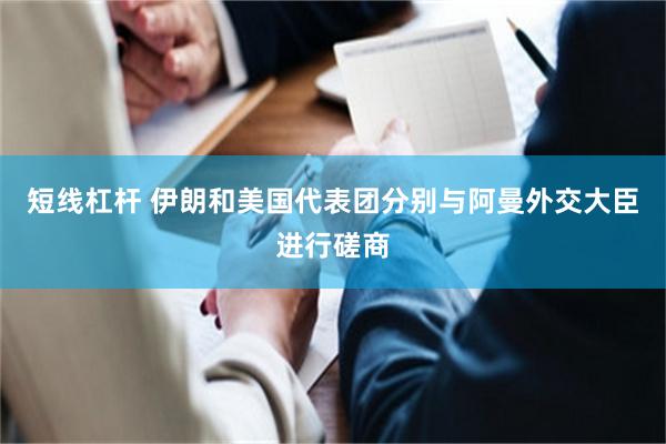 短线杠杆 伊朗和美国代表团分别与阿曼外交大臣进行磋商