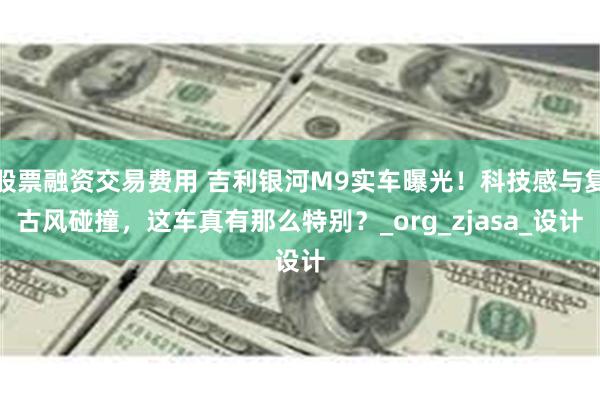 股票融资交易费用 吉利银河M9实车曝光！科技感与复古风碰撞，这车真有那么特别？_org_zjasa_设计