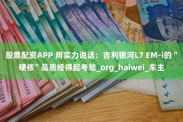 股票配资APP 用实力说话：吉利银河L7 EM-i的“硬核”品质经得起考验_org_haiwei_车主