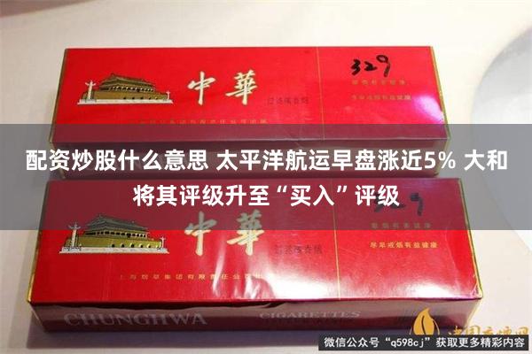 配资炒股什么意思 太平洋航运早盘涨近5% 大和将其评级升至“买入”评级