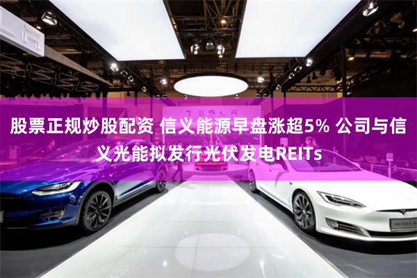 股票正规炒股配资 信义能源早盘涨超5% 公司与信义光能拟发行光伏发电REITs
