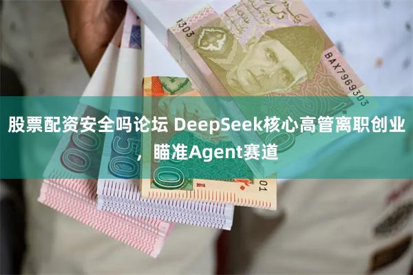 股票配资安全吗论坛 DeepSeek核心高管离职创业，瞄准Agent赛道
