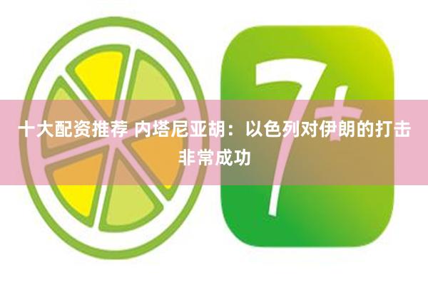 十大配资推荐 内塔尼亚胡：以色列对伊朗的打击非常成功