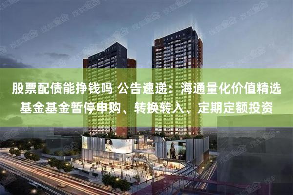股票配债能挣钱吗 公告速递：海通量化价值精选基金基金暂停申购、转换转入、定期定额投资