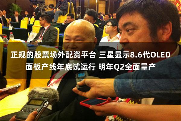 正规的股票场外配资平台 三星显示8.6代OLED面板产线年底试运行 明年Q2全面量产