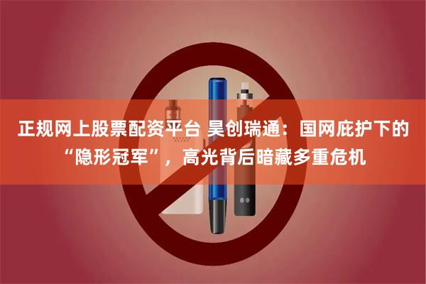 正规网上股票配资平台 昊创瑞通：国网庇护下的“隐形冠军”，高光背后暗藏多重危机