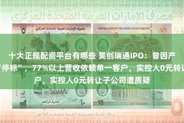 十大正规配资平台有哪些 昊创瑞通IPO：曾因产品质量问题遭“停标”，77%以上营收依赖单一客户，实控人0元转让子公司遭质疑