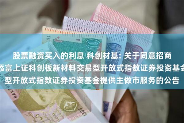 股票融资买入的利息 科创材基: 关于同意招商证券股份有限公司为汇添富上证科创板新材料交易型开放式指数证券投资基金提供主做市服务的公告