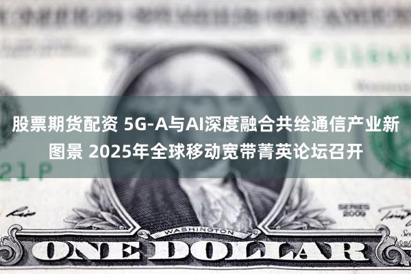 股票期货配资 5G-A与AI深度融合共绘通信产业新图景 2025年全球移动宽带菁英论坛召开