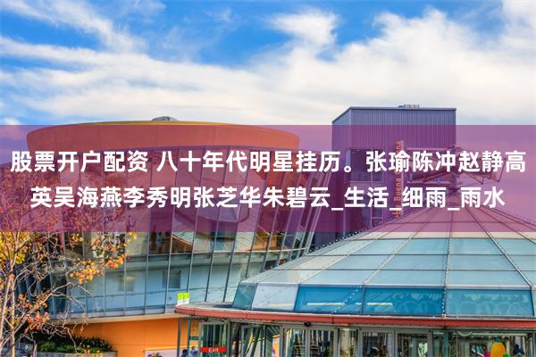 股票开户配资 八十年代明星挂历。张瑜陈冲赵静高英吴海燕李秀明张芝华朱碧云_生活_细雨_雨水
