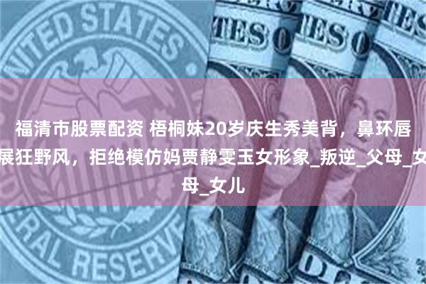 福清市股票配资 梧桐妹20岁庆生秀美背，鼻环唇钉展狂野风，拒绝模仿妈贾静雯玉女形象_叛逆_父母_女儿