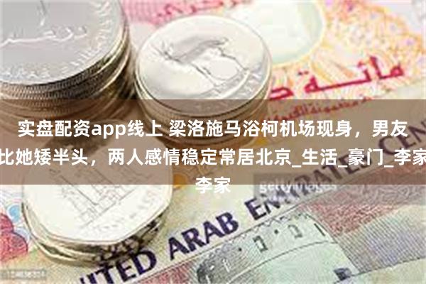 实盘配资app线上 梁洛施马浴柯机场现身，男友比她矮半头，两人感情稳定常居北京_生活_豪门_李家