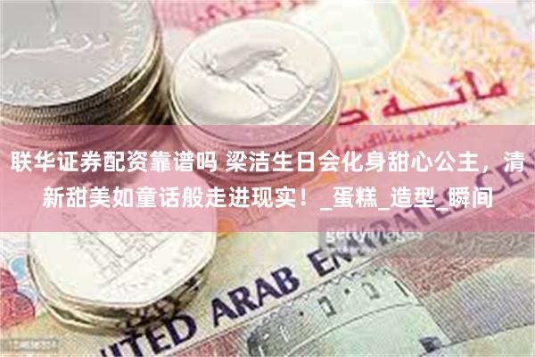 联华证券配资靠谱吗 梁洁生日会化身甜心公主，清新甜美如童话般走进现实！_蛋糕_造型_瞬间
