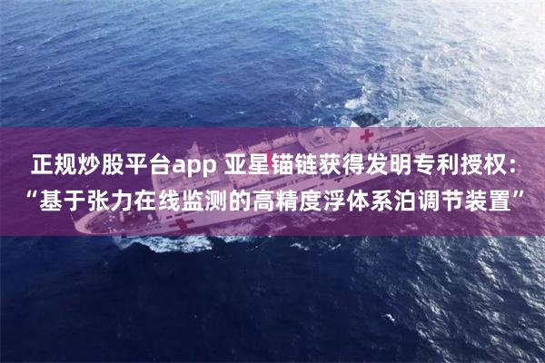 正规炒股平台app 亚星锚链获得发明专利授权：“基于张力在线监测的高精度浮体系泊调节装置”
