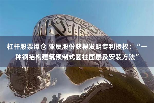 杠杆股票爆仓 亚厦股份获得发明专利授权：“一种钢结构建筑预制式圆柱面层及安装方法”