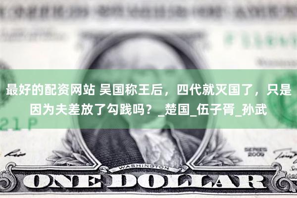 最好的配资网站 吴国称王后，四代就灭国了，只是因为夫差放了勾践吗？_楚国_伍子胥_孙武